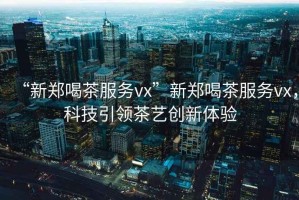 “新鄭喝茶服務(wù)vx”新鄭喝茶服務(wù)vx，科技引領(lǐng)茶藝創(chuàng  )新體驗
