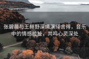 張碧晨與王赫野深情演繹舍得，音樂(lè )中的情感拉扯，共鳴心靈深處
