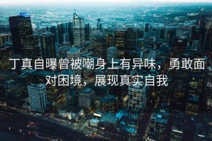 丁真自曝曾被嘲身上有異味，勇敢面對困境，展現真實(shí)自我