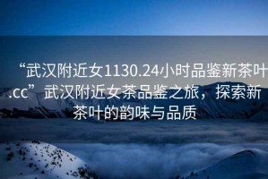 “武漢附近女1130.24小時(shí)品鑒新茶葉.cc”武漢附近女茶品鑒之旅，探索新茶葉的韻味與品質(zhì)