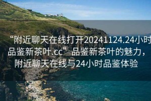 “附近聊天在線(xiàn)打開(kāi)20241124.24小時(shí)品鑒新茶葉.cc”品鑒新茶葉的魅力，附近聊天在線(xiàn)與24小時(shí)品鑒體驗