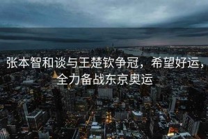 張本智和談與王楚欽爭冠，希望好運，全力備戰東京奧運