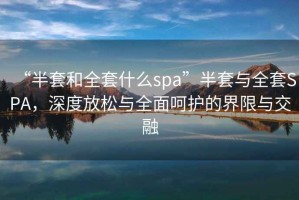 “半套和全套什么spa”半套與全套SPA，深度放松與全面呵護的界限與交融