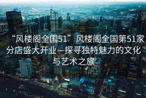 “風(fēng)樓閣全國51”風(fēng)樓閣全國第51家分店盛大開(kāi)業(yè)—探尋獨特魅力的文化與藝術(shù)之旅
