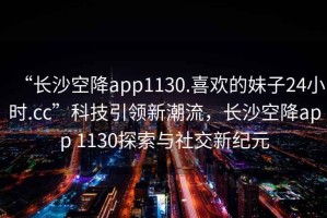 “長(cháng)沙空降app1130.喜歡的妹子24小時(shí).cc”科技引領(lǐng)新潮流，長(cháng)沙空降app 1130探索與社交新紀元