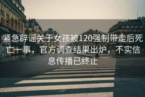 緊急辟謠關(guān)于女孩被120強制帶走后死亡一事，官方調查結果出爐，不實(shí)信息傳播已終止
