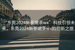 “東莞2024新茶嫩茶wx”科技引領(lǐng)未來(lái)，東莞2024新茶嫩茶wx的創(chuàng  )新之旅