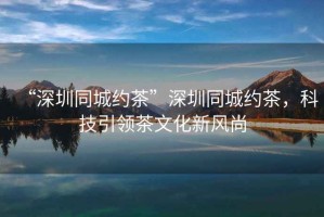 “深圳同城約茶”深圳同城約茶，科技引領(lǐng)茶文化新風(fēng)尚