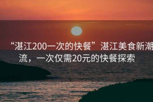 “湛江200一次的快餐”湛江美食新潮流，一次僅需20元的快餐探索