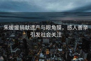 朱媛媛捐獻遺產(chǎn)與眼角膜，感人善舉引發(fā)社會(huì )關(guān)注