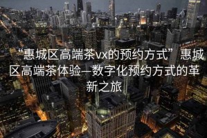 “惠城區高端茶vx的預約方式”惠城區高端茶體驗—數字化預約方式的革新之旅
