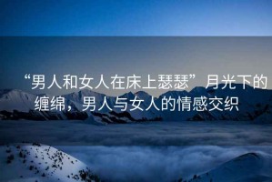 “男人和女人在床上瑟瑟”月光下的纏綿，男人與女人的情感交織