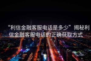 “利信金融客服電話(huà)是多少”揭秘利信金融客服電話(huà)的正確獲取方式