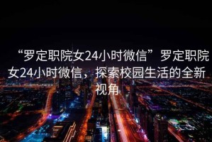 “羅定職院女24小時(shí)微信”羅定職院女24小時(shí)微信，探索校園生活的全新視角