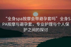“全身spa按摩會(huì )帶避孕套嗎”全身SPA按摩與避孕套，專(zhuān)業(yè)護理與個(gè)人保護之間的探討