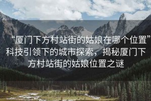 “廈門(mén)下方村站街的姑娘在哪個(gè)位置”科技引領(lǐng)下的城市探索，揭秘廈門(mén)下方村站街的姑娘位置之謎
