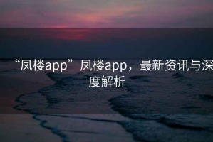 “鳳樓app”鳳樓app，最新資訊與深度解析