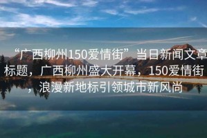 “廣西柳州150愛(ài)情街”當日新聞文章標題，廣西柳州盛大開(kāi)幕，150愛(ài)情街，浪漫新地標引領(lǐng)城市新風(fēng)尚