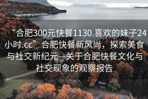 “合肥300元快餐1130.喜歡的妹子24小時(shí).cc”合肥快餐新風(fēng)尚，探索美食與社交新紀元—關(guān)于合肥快餐文化與社交現象的觀(guān)察報告