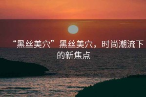 “黑絲美穴”黑絲美穴，時(shí)尚潮流下的新焦點(diǎn)