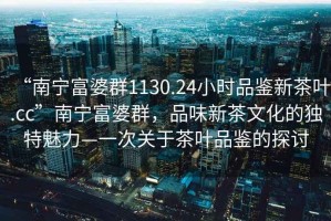 “南寧富婆群1130.24小時(shí)品鑒新茶葉.cc”南寧富婆群，品味新茶文化的獨特魅力—一次關(guān)于茶葉品鑒的探討