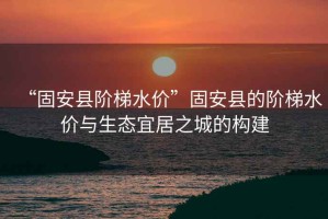 “固安縣階梯水價(jià)”固安縣的階梯水價(jià)與生態(tài)宜居之城的構建