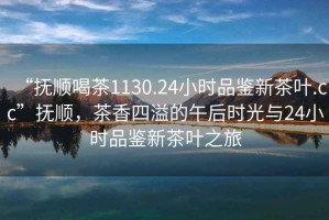 “撫順喝茶1130.24小時(shí)品鑒新茶葉.cc”撫順，茶香四溢的午后時(shí)光與24小時(shí)品鑒新茶葉之旅