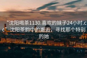 “沈陽(yáng)喝茶1130.喜歡的妹子24小時(shí).cc”沈陽(yáng)茶韻中的邂逅，尋找那個(gè)特別的她