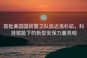 首批美國國民警衛隊抵達洛杉磯，科技賦能下的新型安保力量亮相