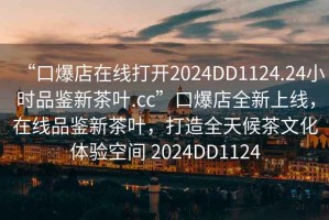 “口爆店在線(xiàn)打開(kāi)2024DD1124.24小時(shí)品鑒新茶葉.cc”口爆店全新上線(xiàn)，在線(xiàn)品鑒新茶葉，打造全天候茶文化體驗空間 2024DD1124