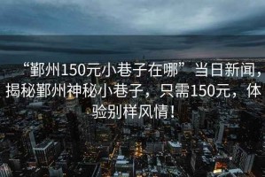 “鄞州150元小巷子在哪”當日新聞，揭秘鄞州神秘小巷子，只需150元，體驗別樣風(fēng)情！