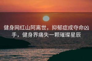 健身網(wǎng)紅山阿離世，抑郁癥成奪命兇手，健身界痛失一顆璀璨星辰