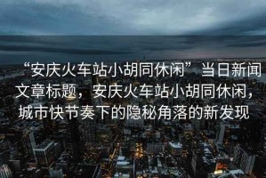 “安慶火車(chē)站小胡同休閑”當日新聞文章標題，安慶火車(chē)站小胡同休閑，城市快節奏下的隱秘角落的新發(fā)現