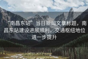 “南昌東站”當日新聞文章標題，南昌東站建設進(jìn)展順利，交通樞紐地位進(jìn)一步提升