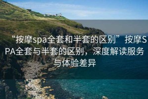 “按摩spa全套和半套的區別”按摩SPA全套與半套的區別，深度解讀服務(wù)與體驗差異
