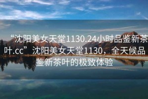 “沈陽(yáng)美女天堂1130.24小時(shí)品鑒新茶葉.cc”沈陽(yáng)美女天堂1130，全天候品鑒新茶葉的極致體驗