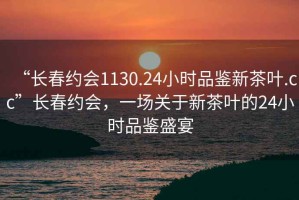 “長(cháng)春約會(huì )1130.24小時(shí)品鑒新茶葉.cc”長(cháng)春約會(huì )，一場(chǎng)關(guān)于新茶葉的24小時(shí)品鑒盛宴