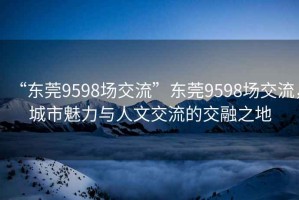 “東莞9598場(chǎng)交流”東莞9598場(chǎng)交流，城市魅力與人文交流的交融之地