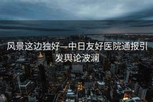 風(fēng)景這邊獨好—中日友好醫院通報引發(fā)輿論波瀾