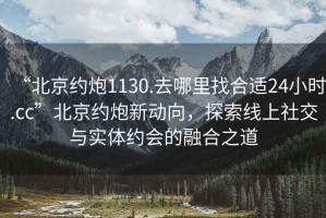 “北京約炮1130.去哪里找合適24小時(shí).cc”北京約炮新動(dòng)向，探索線(xiàn)上社交與實(shí)體約會(huì )的融合之道