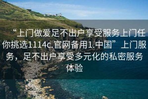 “上門(mén)做愛(ài)足不出戶(hù)享受服務(wù)上門(mén)任你挑選1114c.官網(wǎng)備用1.中國”上門(mén)服務(wù)，足不出戶(hù)享受多元化的私密服務(wù)體驗