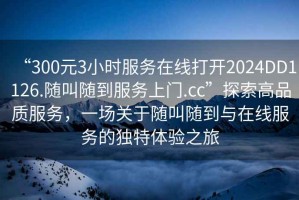 “300元3小時(shí)服務(wù)在線(xiàn)打開(kāi)2024DD1126.隨叫隨到服務(wù)上門(mén).cc”探索高品質(zhì)服務(wù)，一場(chǎng)關(guān)于隨叫隨到與在線(xiàn)服務(wù)的獨特體驗之旅
