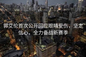 郭艾倫首次公開(kāi)回應眼睛受傷，堅定信心，全力備戰新賽季
