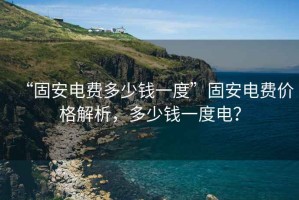 “固安電費多少錢(qián)一度”固安電費價(jià)格解析，多少錢(qián)一度電？