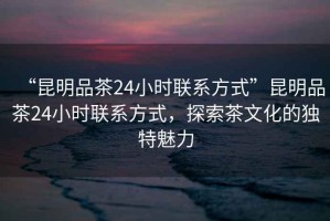 “昆明品茶24小時(shí)聯(lián)系方式”昆明品茶24小時(shí)聯(lián)系方式，探索茶文化的獨特魅力