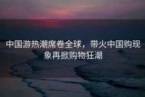 中國游熱潮席卷全球，帶火中國購現象再掀購物狂潮