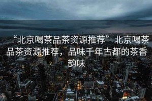 “北京喝茶品茶資源推薦”北京喝茶品茶資源推薦，品味千年古都的茶香韻味