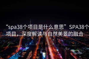 “spa38個(gè)項目是什么意思”SPA38個(gè)項目，深度解讀與自然美景的融合