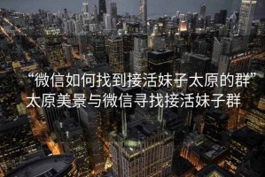 “微信如何找到接活妹子太原的群”太原美景與微信尋找接活妹子群