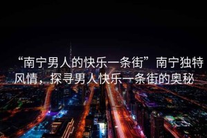 “南寧男人的快樂(lè )一條街”南寧獨特風(fēng)情，探尋男人快樂(lè )一條街的奧秘